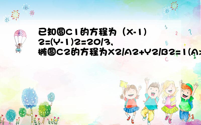 已知圆C1的方程为（X-1)2=(Y-1)2=20/3,椭圆C2的方程为X2/A2+Y2/B2=1(A>B>C）,且C2