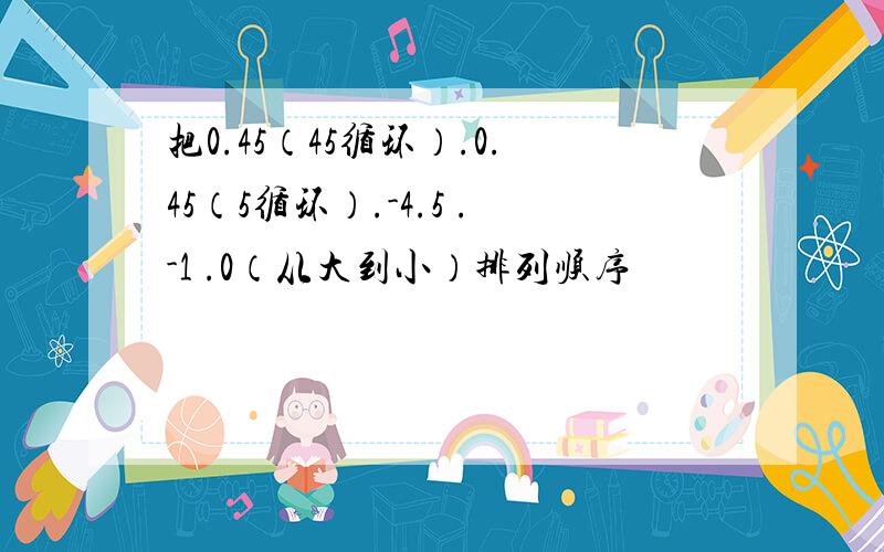 把0.45（45循环）.0.45（5循环）.-4.5 .-1 .0（从大到小）排列顺序