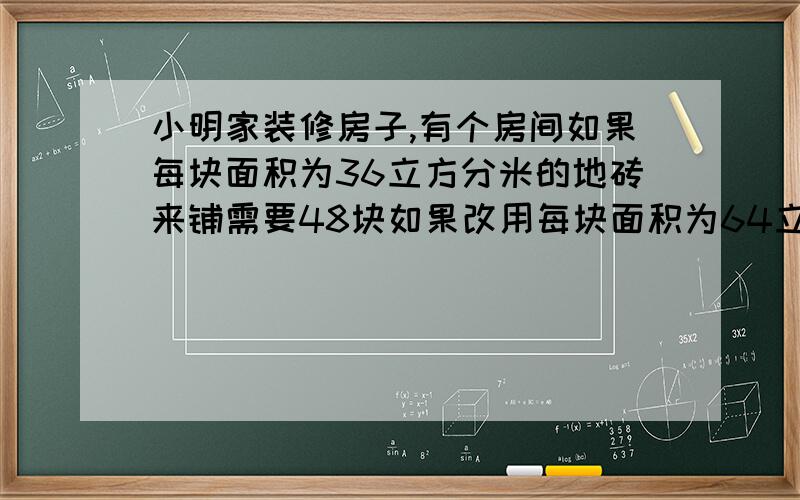 小明家装修房子,有个房间如果每块面积为36立方分米的地砖来铺需要48块如果改用每块面积为64立方分米来铺