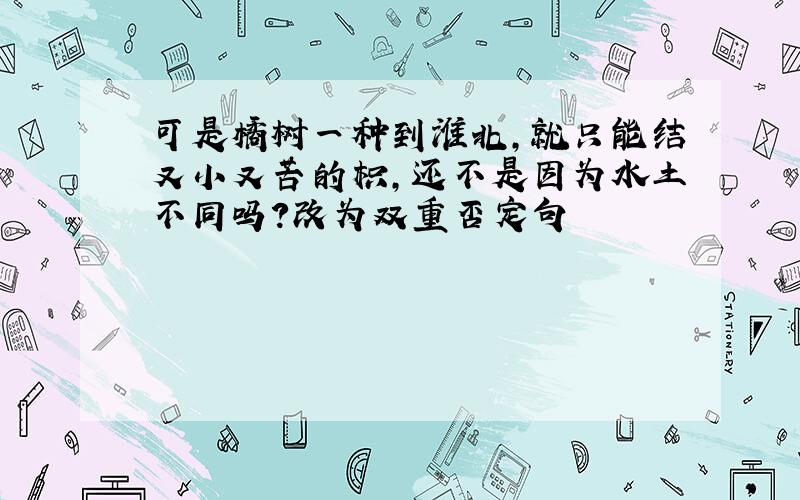 可是橘树一种到淮北,就只能结又小又苦的枳,还不是因为水土不同吗?改为双重否定句