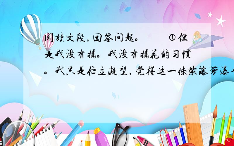 阅读文段，回答问题。　　①但是我没有摘。我没有摘花的习惯。我只是伫立凝望，觉得这一条紫藤萝瀑布不只在我眼前，也在我心上缓