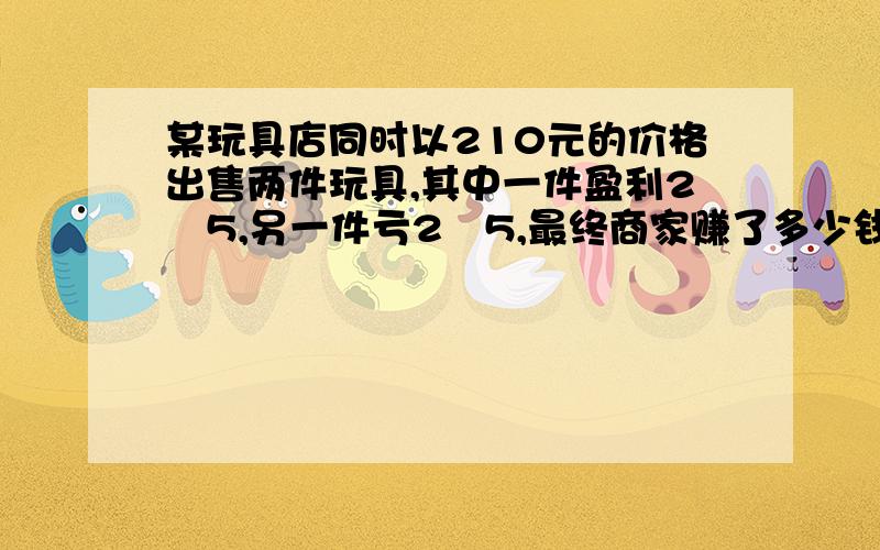 某玩具店同时以210元的价格出售两件玩具,其中一件盈利2∕5,另一件亏2∕5,最终商家赚了多少钱或亏了多少