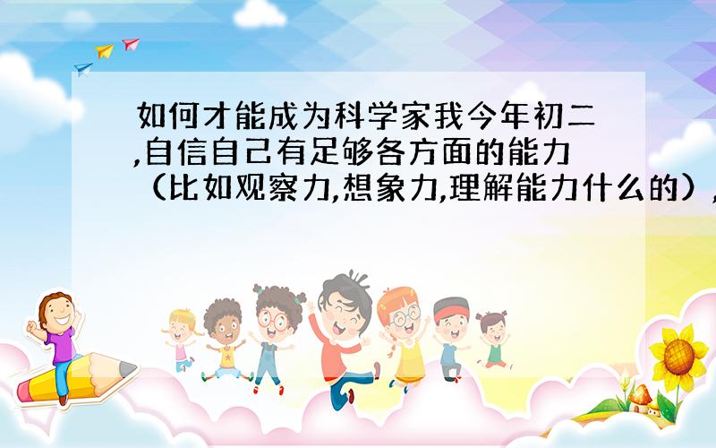 如何才能成为科学家我今年初二,自信自己有足够各方面的能力（比如观察力,想象力,理解能力什么的）,希望长大能想科学这个事业