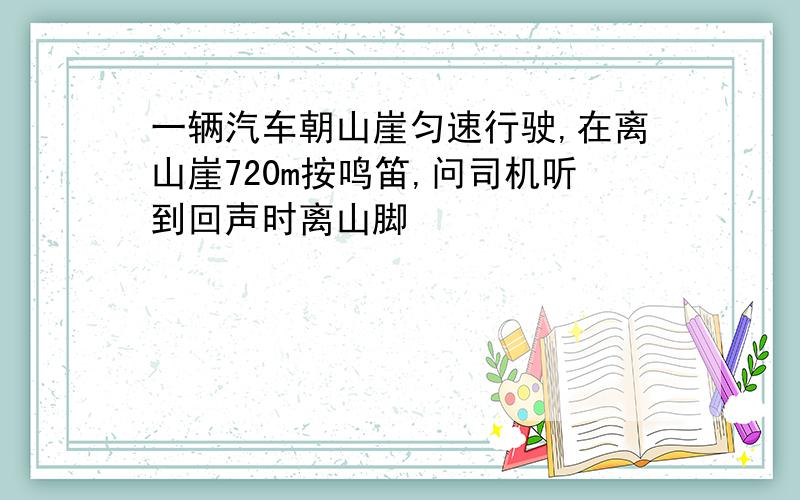 一辆汽车朝山崖匀速行驶,在离山崖720m按鸣笛,问司机听到回声时离山脚