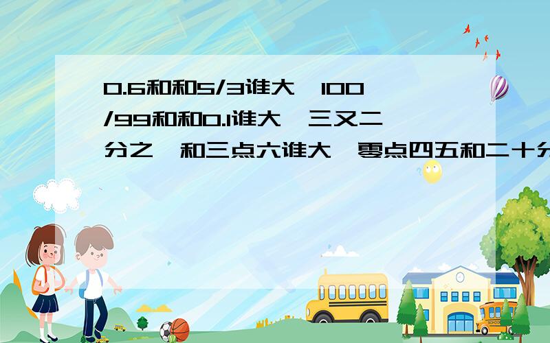 0.6和和5/3谁大,100/99和和0.1谁大,三又二分之一和三点六谁大,零点四五和二十分之九谁大?