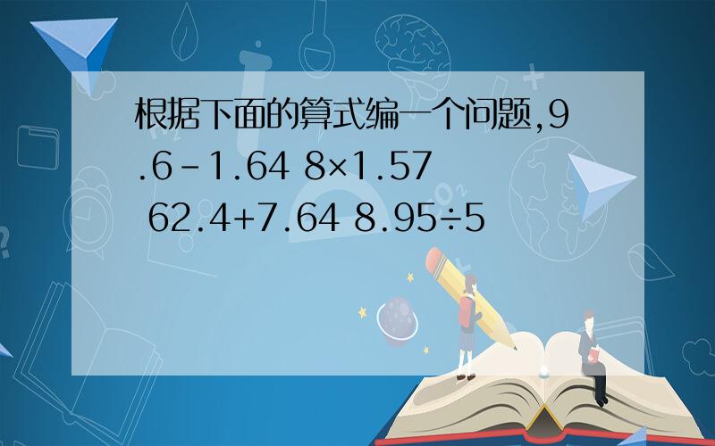 根据下面的算式编一个问题,9.6-1.64 8×1.57 62.4+7.64 8.95÷5