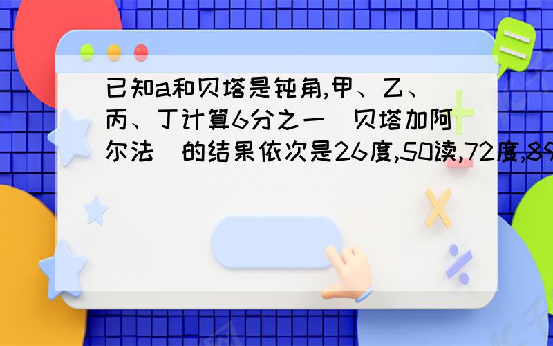 已知a和贝塔是钝角,甲、乙、丙、丁计算6分之一(贝塔加阿尔法)的结果依次是26度,50读,72度,89度其中