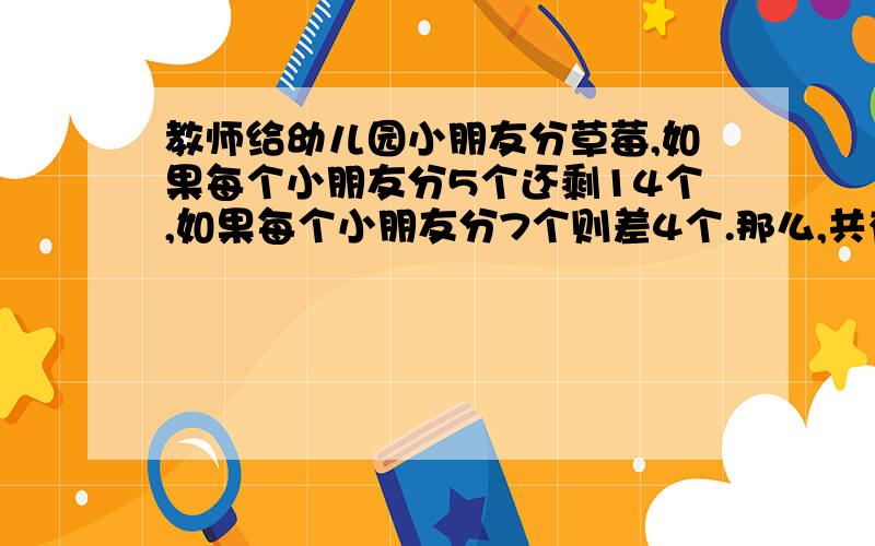 教师给幼儿园小朋友分草莓,如果每个小朋友分5个还剩14个,如果每个小朋友分7个则差4个.那么,共有多少