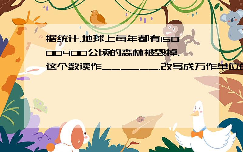 据统计，地球上每年都有15000400公顷的森林被毁掉，这个数读作______，改写成万作单位的数是______万公顷．