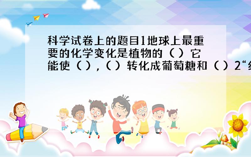 科学试卷上的题目1地球上最重要的化学变化是植物的（ ）它能使（ ）,（ ）转化成葡萄糖和（ ）2“纯净的水是无色,无味,