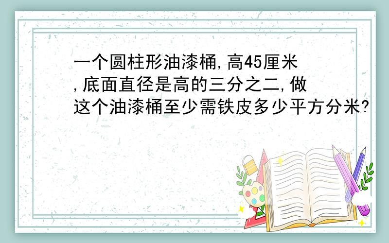 一个圆柱形油漆桶,高45厘米,底面直径是高的三分之二,做这个油漆桶至少需铁皮多少平方分米?