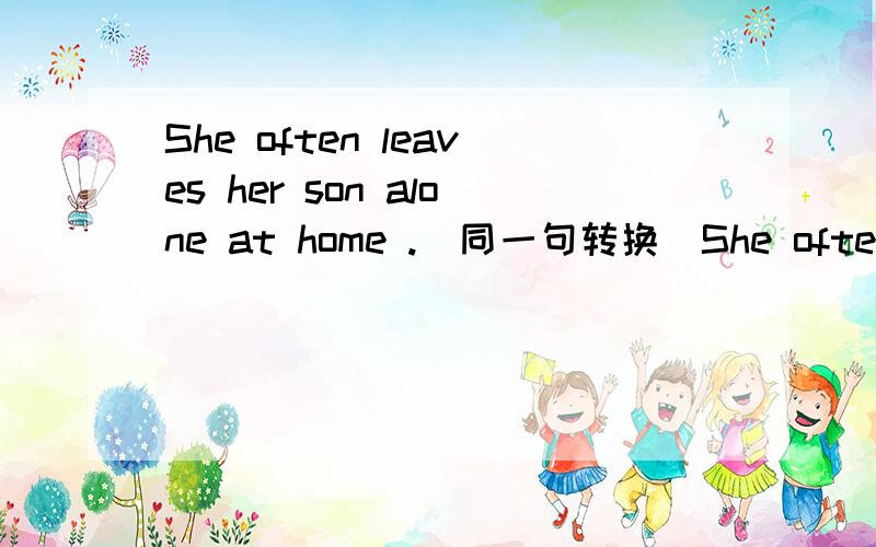 She often leaves her son alone at home .（同一句转换）She often lea