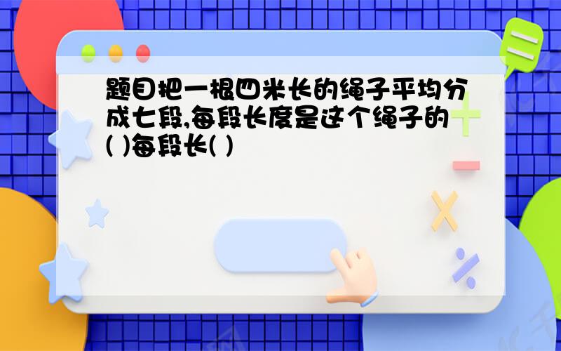 题目把一根四米长的绳子平均分成七段,每段长度是这个绳子的( )每段长( )