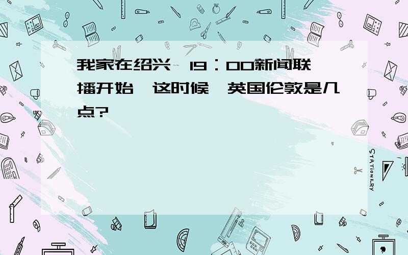 我家在绍兴,19：00新闻联播开始,这时候,英国伦敦是几点?