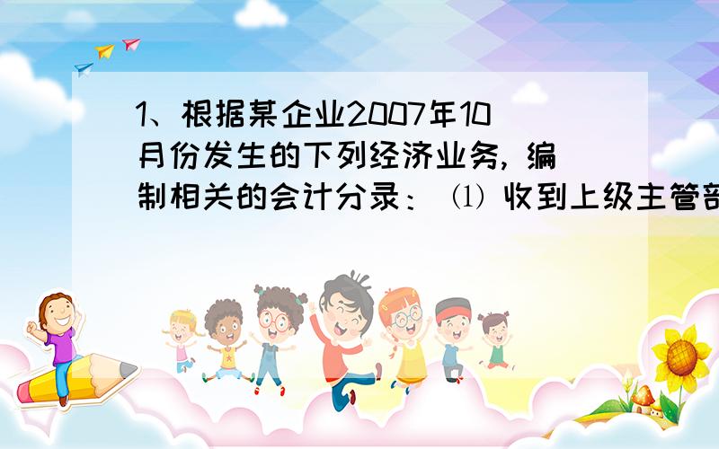 1、根据某企业2007年10月份发生的下列经济业务, 编制相关的会计分录： ⑴ 收到上级主管部门的投资500 000