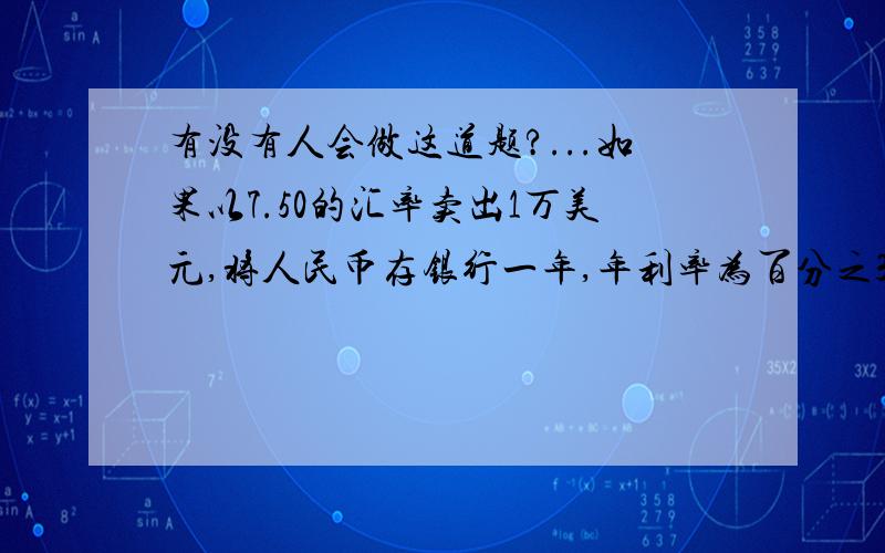 有没有人会做这道题?...如果以7.50的汇率卖出1万美元,将人民币存银行一年,年利率为百分之3.87,利息率百分之5,