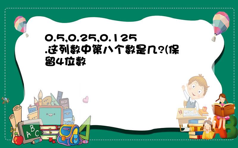 0.5,0.25,0.125.这列数中第八个数是几?(保留4位数