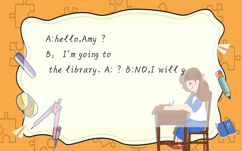 A:hello,Amy ? B：I'm going to the library. A: ? B:NO,I will g