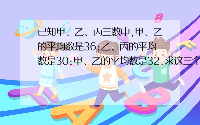 已知甲、乙、丙三数中,甲、乙的平均数是36;乙、丙的平均数是30;甲、乙的平均数是32.求这三个数%B