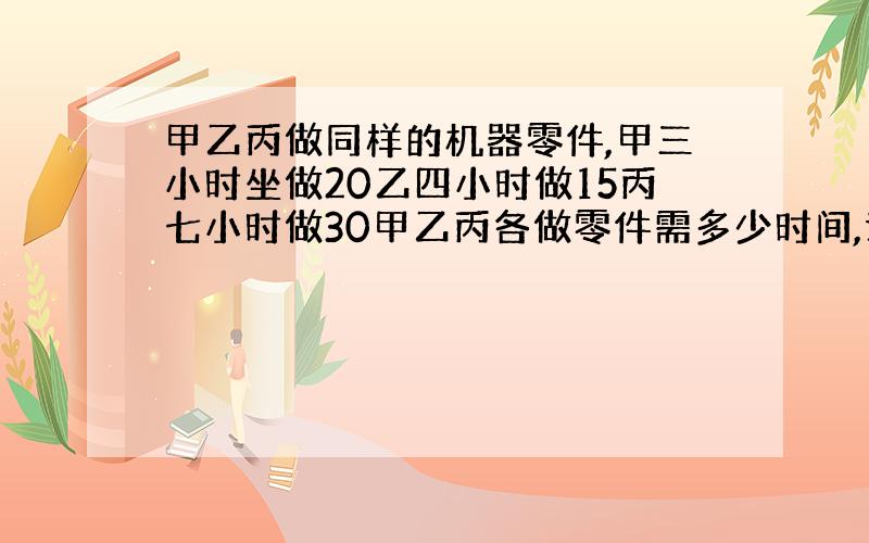 甲乙丙做同样的机器零件,甲三小时坐做20乙四小时做15丙七小时做30甲乙丙各做零件需多少时间,谁做得快