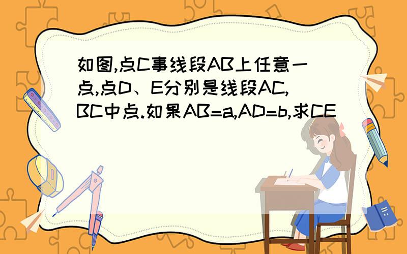 如图,点C事线段AB上任意一点,点D、E分别是线段AC,BC中点.如果AB=a,AD=b,求CE