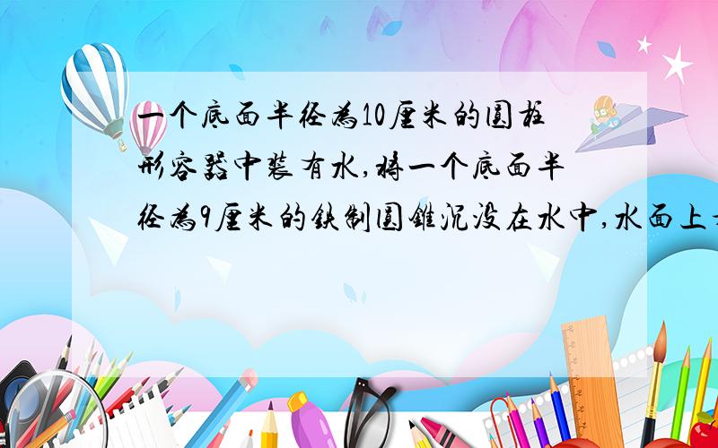 一个底面半径为10厘米的圆柱形容器中装有水,将一个底面半径为9厘米的铁制圆锥沉没在水中,水面上升了5.4厘米.圆锥铁块的