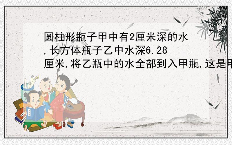 圆柱形瓶子甲中有2厘米深的水,长方体瓶子乙中水深6.28厘米,将乙瓶中的水全部到入甲瓶,这是甲瓶的水深多少