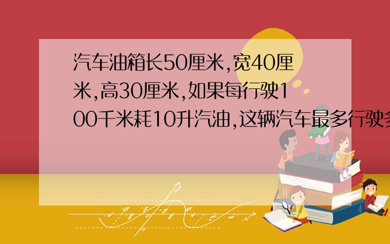 汽车油箱长50厘米,宽40厘米,高30厘米,如果每行驶100千米耗10升汽油,这辆汽车最多行驶多少千米就能耗光油箱中的汽