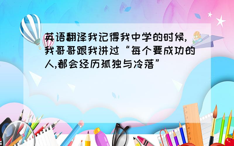 英语翻译我记得我中学的时候,我哥哥跟我讲过“每个要成功的人,都会经历孤独与冷落”