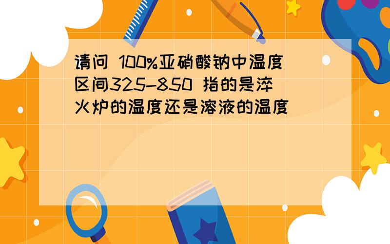 请问 100%亚硝酸钠中温度区间325-850 指的是淬火炉的温度还是溶液的温度