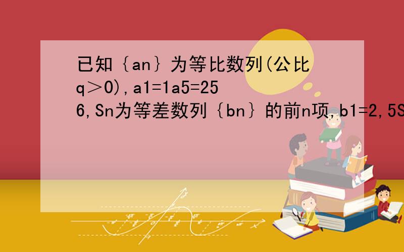 已知｛an｝为等比数列(公比q＞0),a1=1a5=256,Sn为等差数列｛bn｝的前n项,b1=2,5S5=2s8求｛