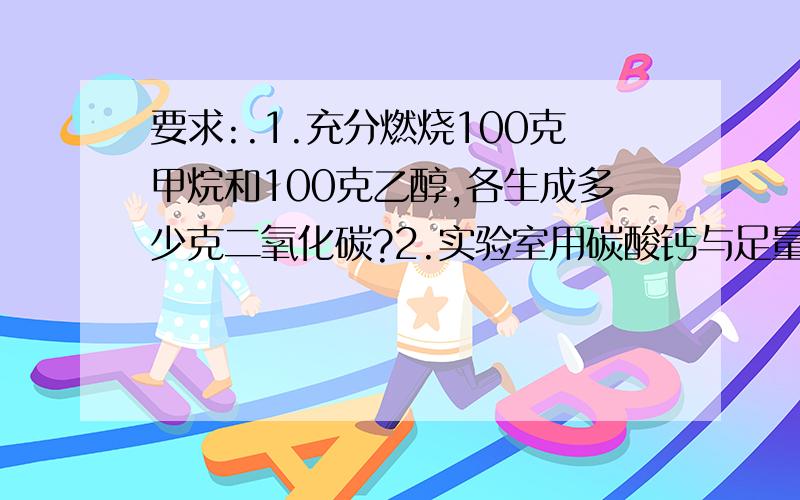 要求:.1.充分燃烧100克甲烷和100克乙醇,各生成多少克二氧化碳?2.实验室用碳酸钙与足量盐酸反应制取二氧化碳,如果