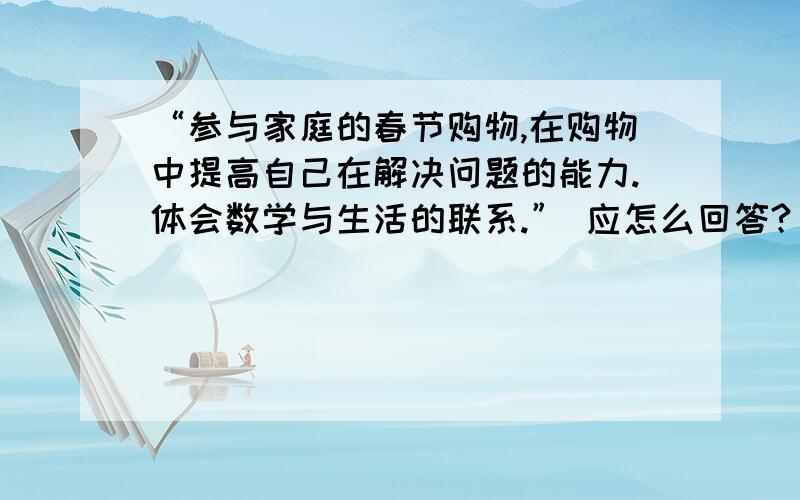 “参与家庭的春节购物,在购物中提高自己在解决问题的能力.体会数学与生活的联系.” 应怎么回答?