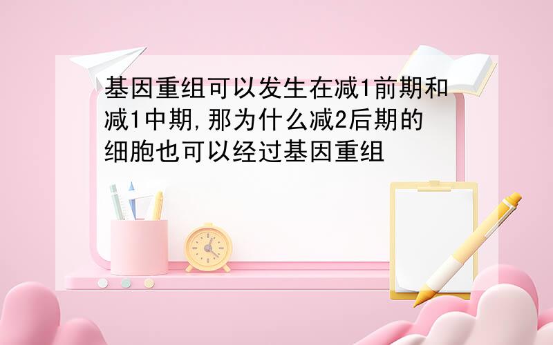 基因重组可以发生在减1前期和减1中期,那为什么减2后期的细胞也可以经过基因重组