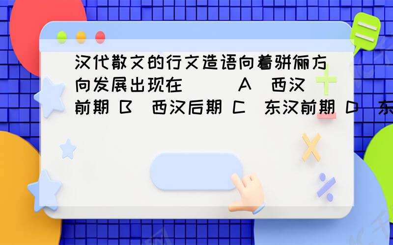 汉代散文的行文造语向着骈俪方向发展出现在（ ） A．西汉前期 B．西汉后期 C．东汉前期 D．东汉后期