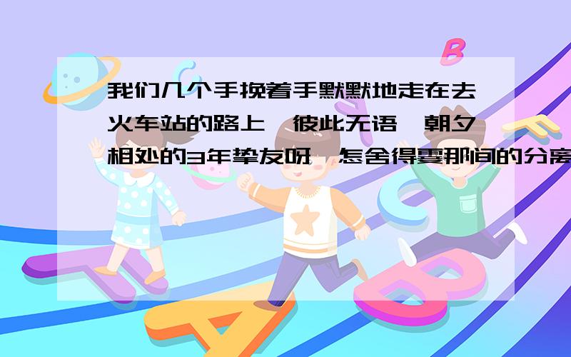 我们几个手挽着手默默地走在去火车站的路上,彼此无语,朝夕相处的3年挚友呀,怎舍得霎那间的分离…(填诗句)大家泪眼相视,情