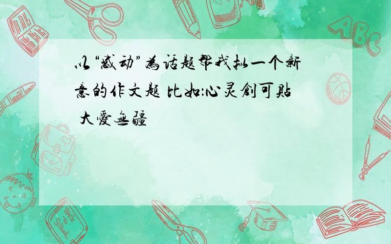 以“感动”为话题帮我拟一个新意的作文题 比如：心灵创可贴 大爱无疆