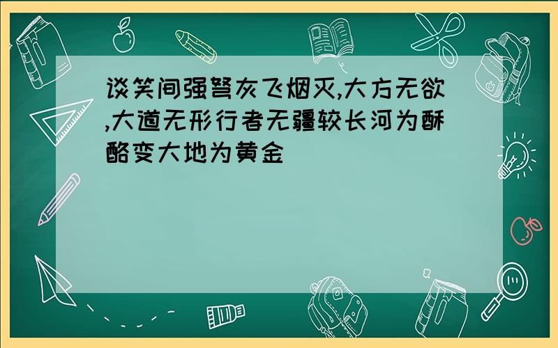 谈笑间强弩灰飞烟灭,大方无欲,大道无形行者无疆较长河为酥酪变大地为黄金