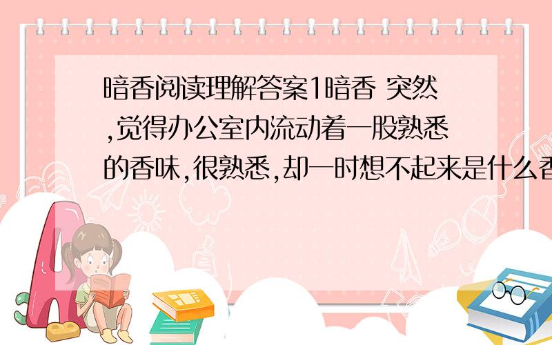 暗香阅读理解答案1暗香 突然,觉得办公室内流动着一股熟悉的香味,很熟悉,却一时想不起来是什么香味.开始,还以为是某个同事