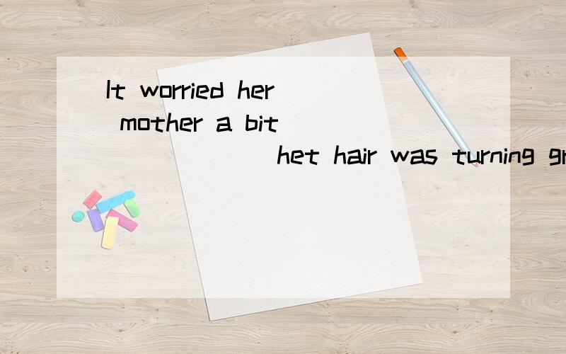 It worried her mother a bit_______ het hair was turning grey