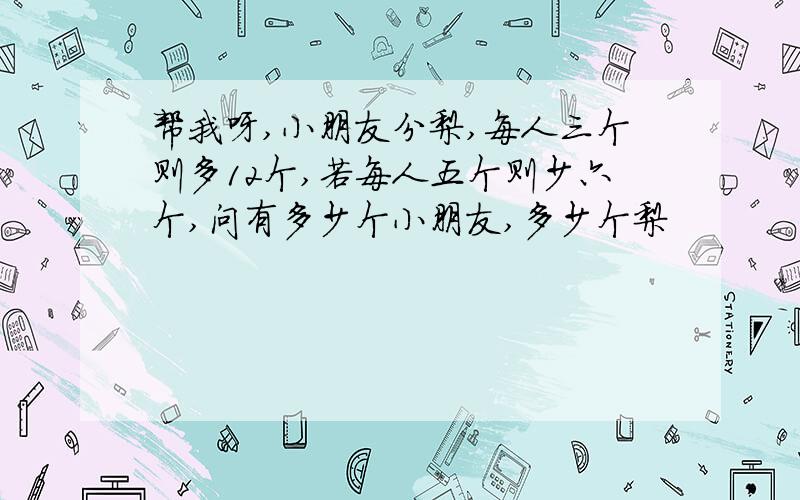 帮我呀,小朋友分梨,每人三个则多12个,若每人五个则少六个,问有多少个小朋友,多少个梨