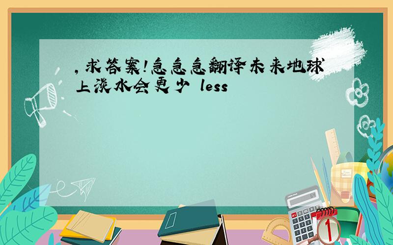 ,求答案!急急急翻译未来地球上淡水会更少 less