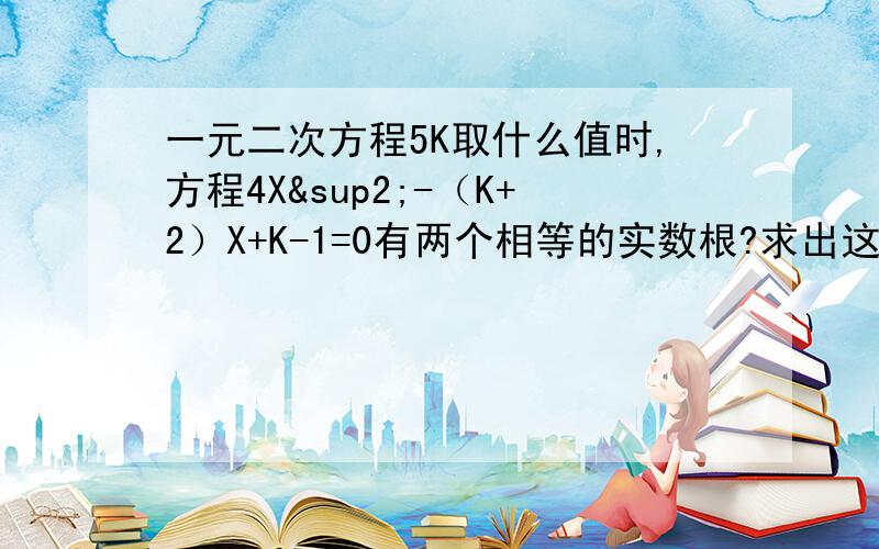 一元二次方程5K取什么值时,方程4X²-（K+2）X+K-1=0有两个相等的实数根?求出这时方程的根.