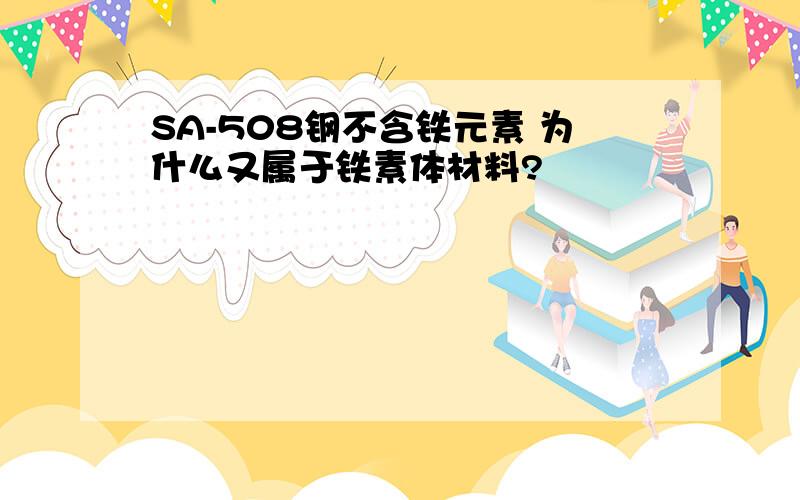 SA-508钢不含铁元素 为什么又属于铁素体材料?