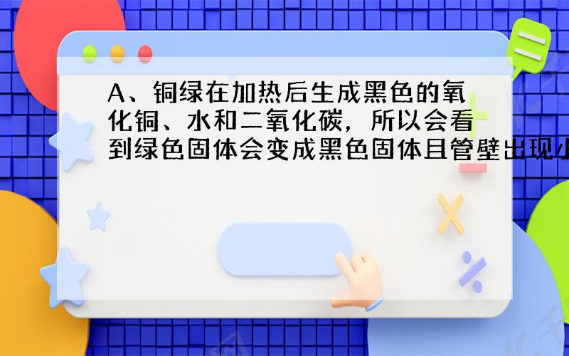 A、铜绿在加热后生成黑色的氧化铜、水和二氧化碳，所以会看到绿色固体会变成黑色固体且管壁出现小水珠，故A正确；B