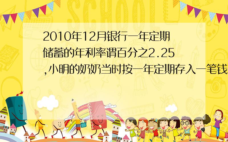 2010年12月银行一年定期储蓄的年利率谓百分之2.25,小明的奶奶当时按一年定期存入一笔钱,且一年到期后取出本金及利息