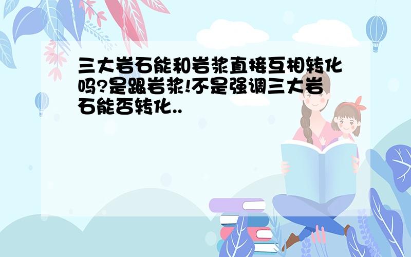 三大岩石能和岩浆直接互相转化吗?是跟岩浆!不是强调三大岩石能否转化..