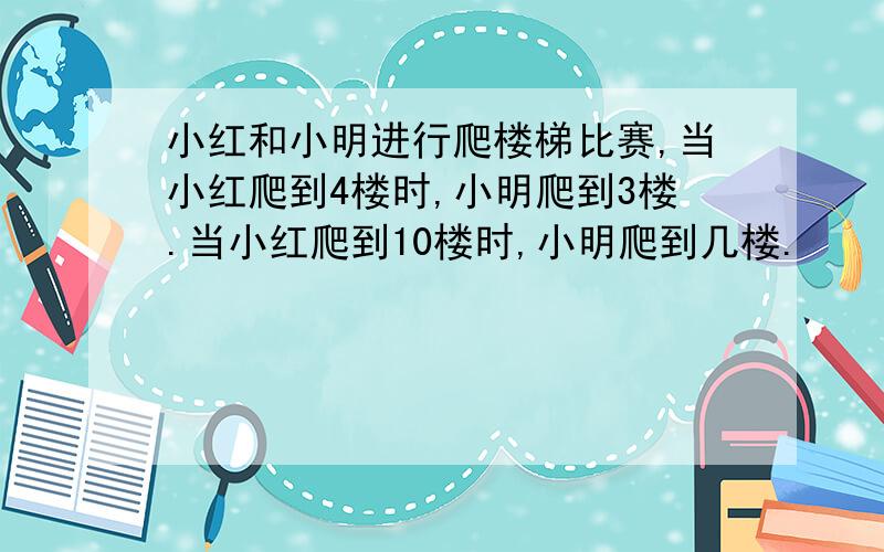 小红和小明进行爬楼梯比赛,当小红爬到4楼时,小明爬到3楼.当小红爬到10楼时,小明爬到几楼.