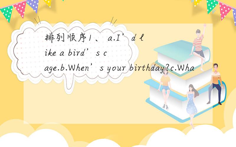 排列顺序1、 a.I’d like a bird’s cage.b.When’s your birthday?c.Wha