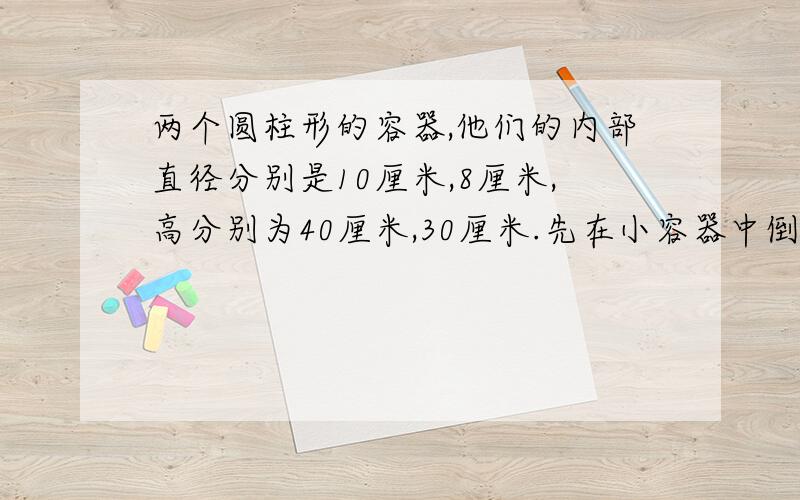 两个圆柱形的容器,他们的内部直径分别是10厘米,8厘米,高分别为40厘米,30厘米.先在小容器中倒满水,然